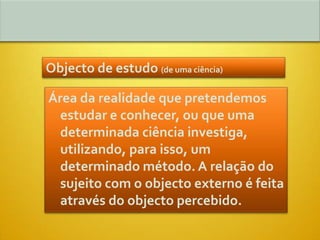Objecto de estudo (de uma ciência)

Área da realidade que pretendemos
  estudar e conhecer, ou que uma
  determinada ciência investiga,
  utilizando, para isso, um
  determinado método. A relação do
  sujeito com o objecto externo é feita
  através do objecto percebido.
 