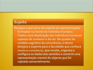 Sujeito
Designa o que serve de suporte às representações
  formadas na mente do indivíduo humano.
  Traduz uma idealização dos indivíduos humanos
  capazes de conhecer e de ser. No quadro do
  modelo cognitivo da consciência, o termo
  designa o suporte para a faculdade que conhece
  (mente ou consciência), que recebe, organiza e
  configura os dados dos sentidos e constrói uma
  representação mental do objecto que foi
  captado sensorialmente.
 