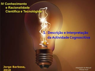 IV Conhecimento
   e Racionalidade
   Científica e Tecnológica




                              1. Descrição e Interpretação
                                da Actividade Cognoscitiva




 Jorge Barbosa,                                   Adaptação do Manual:
 2010                                                 “Pensar Azul”
 
