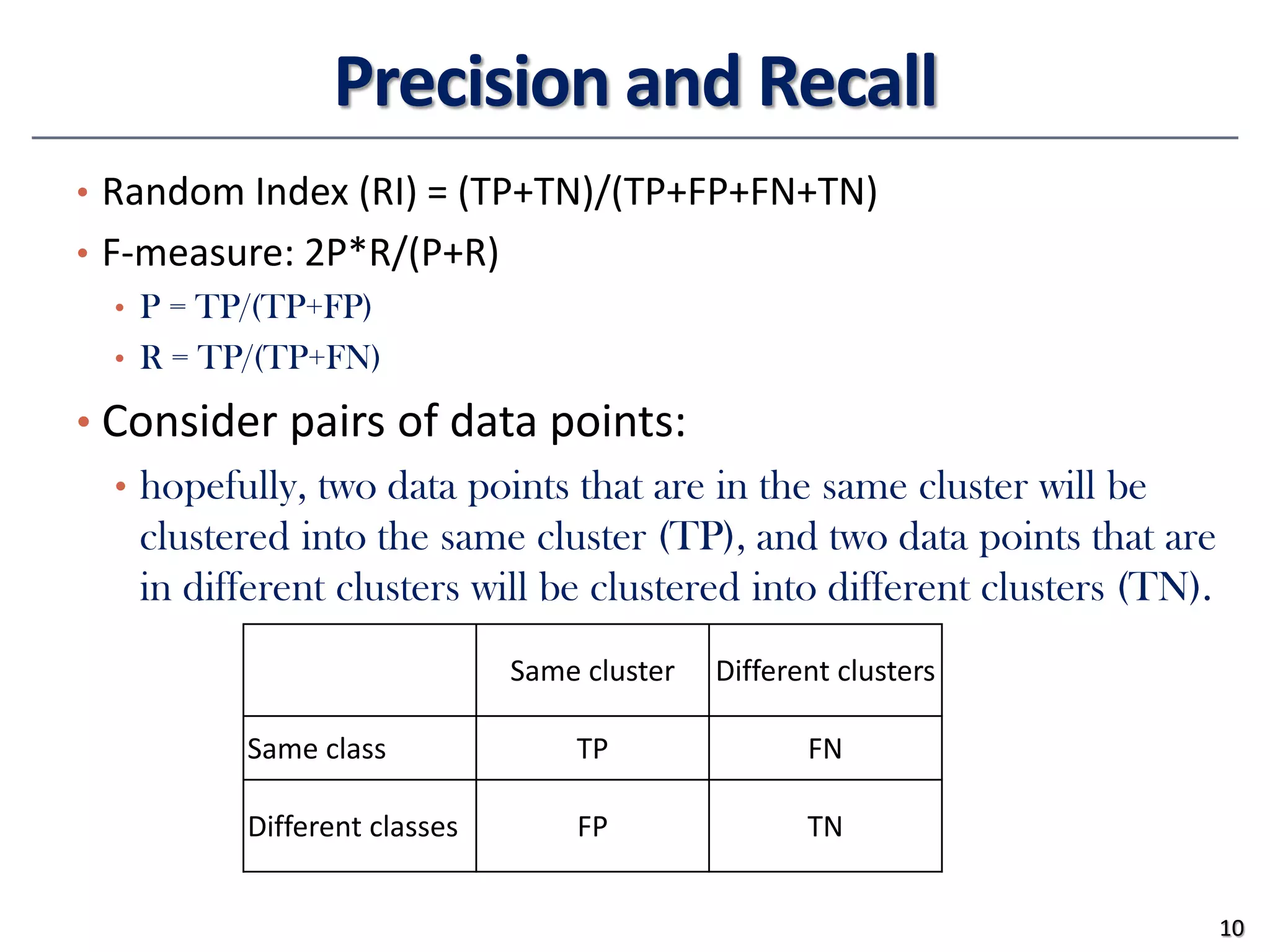 Precision and Recall
• Random Index (RI) = (TP+TN)/(TP+FP+FN+TN)
• F-measure: 2P*R/(P+R)
• P = TP/(TP+FP)
• R = TP/(TP+FN)
• Consider pairs of data points:
• hopefully, two data points that are in the same cluster will be
clustered into the same cluster (TP), and two data points that are
in different clusters will be clustered into different clusters (TN).
10
Same cluster Different clusters
Same class TP FN
Different classes FP TN
 