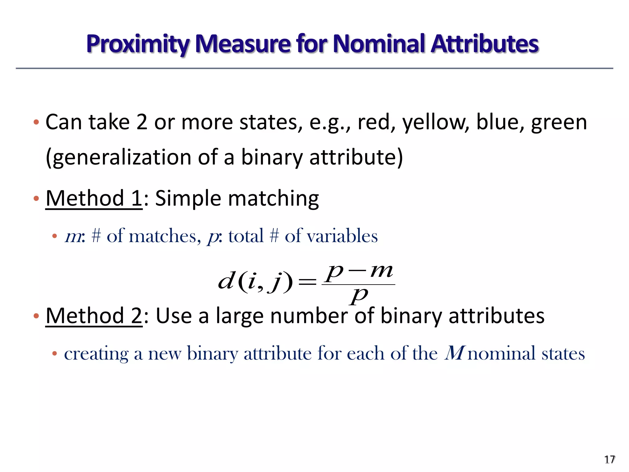 Proximity Measure for Nominal Attributes
• Can take 2 or more states, e.g., red, yellow, blue, green
(generalization of a binary attribute)
• Method 1: Simple matching
• m: # of matches, p: total # of variables
• Method 2: Use a large number of binary attributes
• creating a new binary attribute for each of the M nominal states
17
p
m
p
j
i
d −
=
)
,
(
 