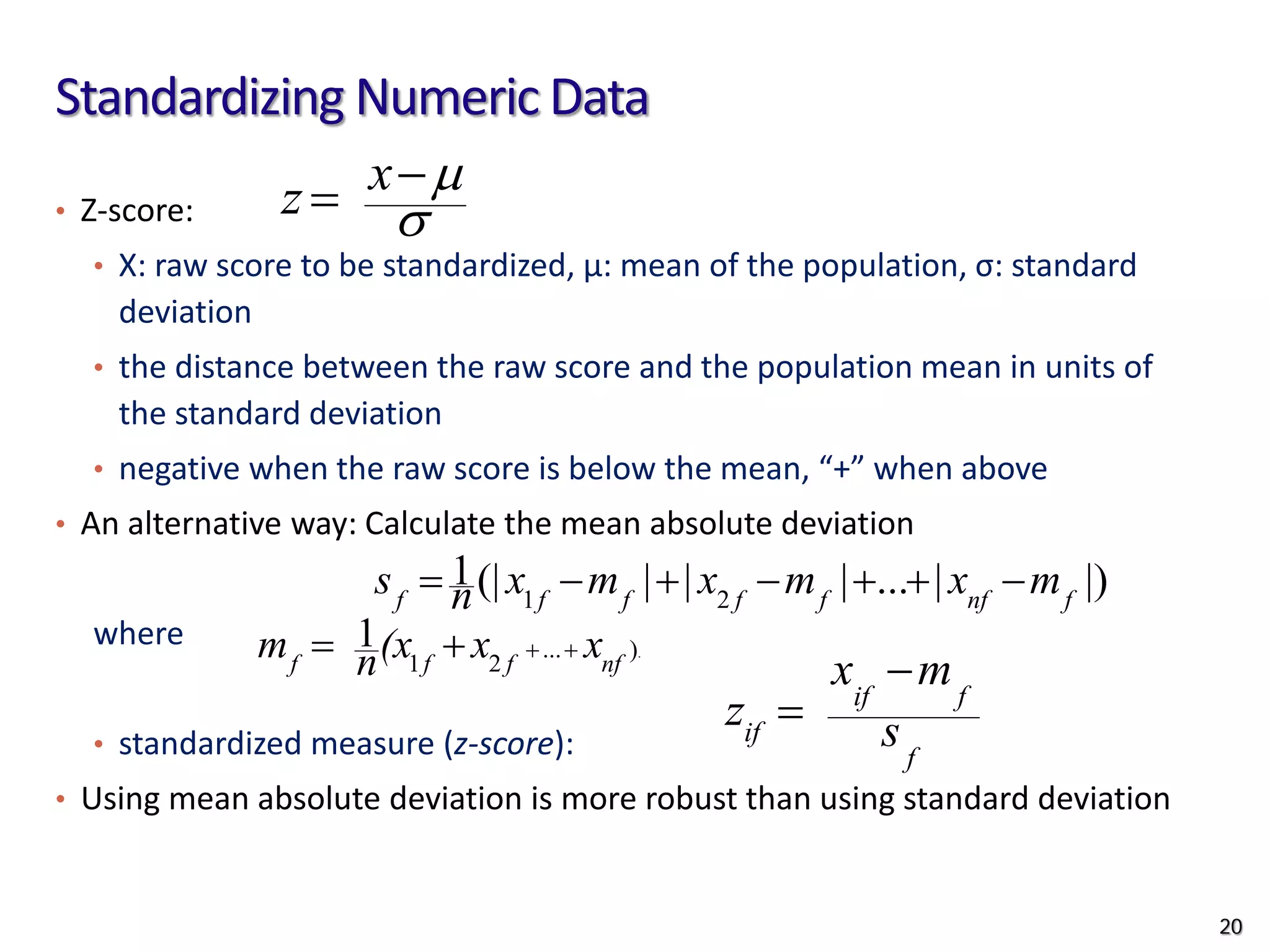 Standardizing Numeric Data
• Z-score:
• X: raw score to be standardized, μ: mean of the population, σ: standard
deviation
• the distance between the raw score and the population mean in units of
the standard deviation
• negative when the raw score is below the mean, “+” when above
• An alternative way: Calculate the mean absolute deviation
where
• standardized measure (z-score):
• Using mean absolute deviation is more robust than using standard deviation
σ
µ
−
= x
z
.
)
...
2
1
1
nf
f
f
f
x
x
(x
n
m +
+
+
=
|)
|
...
|
|
|
(|
1
2
1 f
nf
f
f
f
f
f
m
x
m
x
m
x
n
s −
+
+
−
+
−
=
f
f
if
if s
m
x
z
−
=
20
 