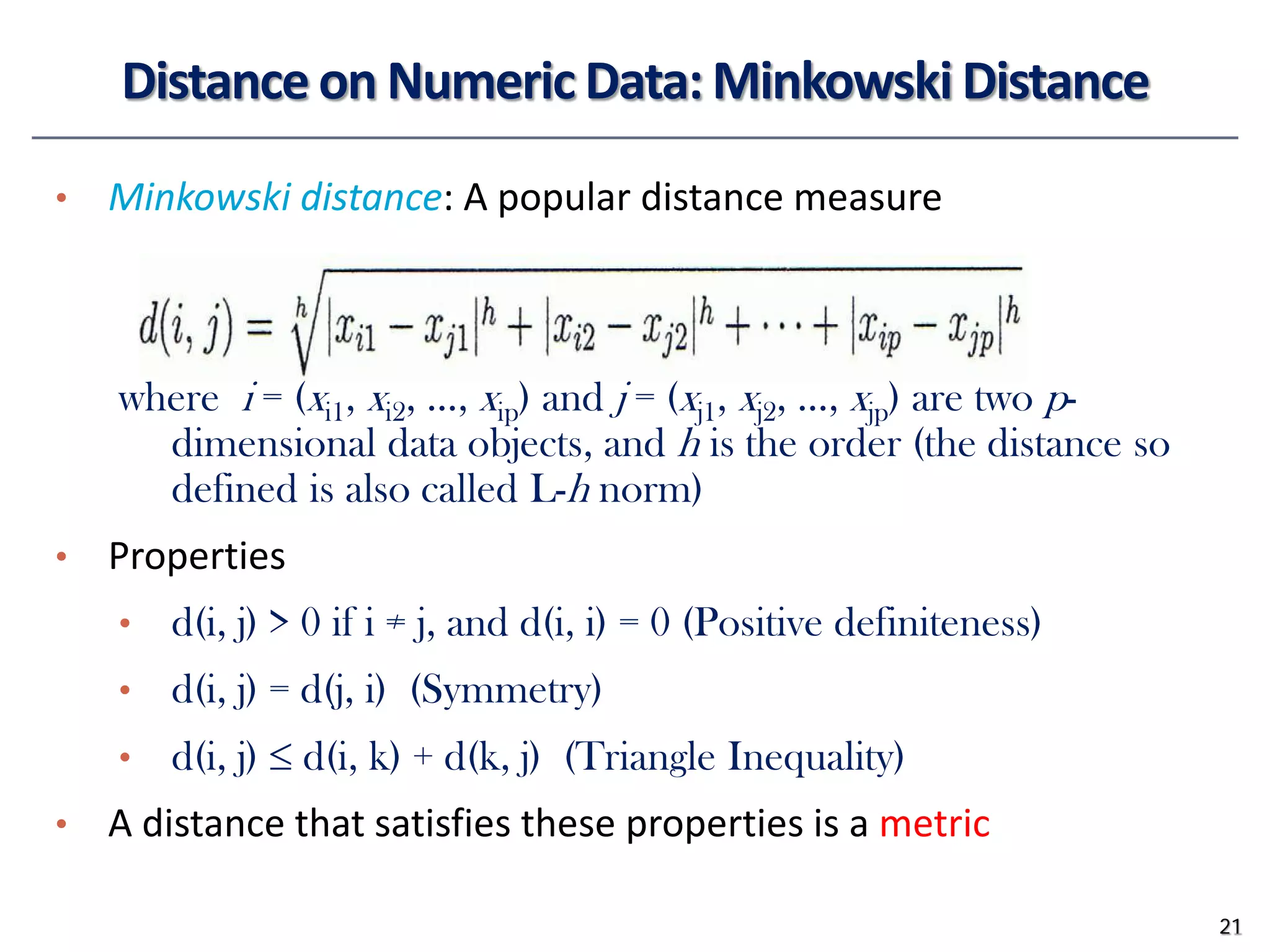 Distance on Numeric Data: Minkowski Distance
• Minkowski distance: A popular distance measure
where i = (xi1, xi2, …, xip) and j = (xj1, xj2, …, xjp) are two p-
dimensional data objects, and h is the order (the distance so
defined is also called L-h norm)
• Properties
• d(i, j) > 0 if i ≠ j, and d(i, i) = 0 (Positive definiteness)
• d(i, j) = d(j, i) (Symmetry)
• d(i, j) ≤ d(i, k) + d(k, j) (Triangle Inequality)
• A distance that satisfies these properties is a metric
21
 