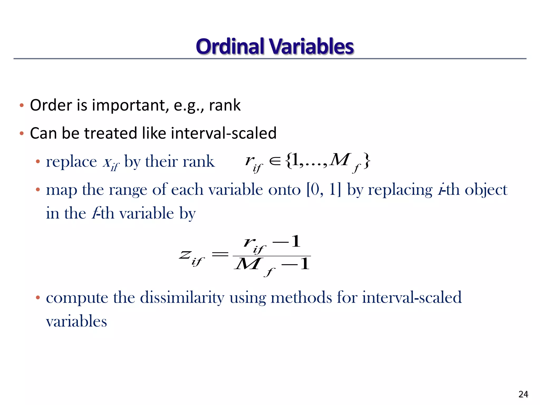 Ordinal Variables
• Order is important, e.g., rank
• Can be treated like interval-scaled
• replace xif by their rank
• map the range of each variable onto [0, 1] by replacing i-th object
in the f-th variable by
• compute the dissimilarity using methods for interval-scaled
variables
24
1
1
−
−
=
f
if
if M
r
z
}
,...,
1
{ f
if
M
r ∈
 