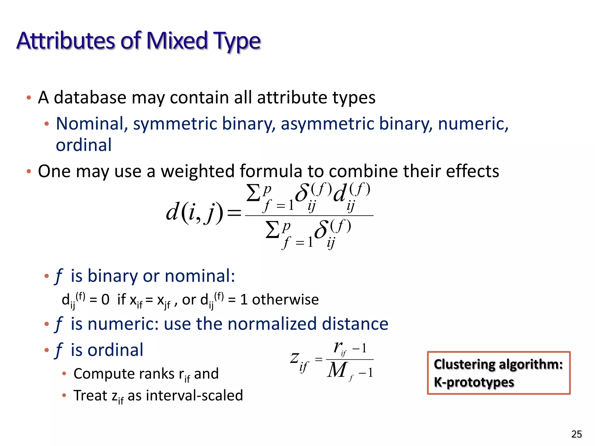 Attributes of Mixed Type
• A database may contain all attribute types
• Nominal, symmetric binary, asymmetric binary, numeric,
ordinal
• One may use a weighted formula to combine their effects
• f is binary or nominal:
dij
(f) = 0 if xif = xjf , or dij
(f) = 1 otherwise
• f is numeric: use the normalized distance
• f is ordinal
• Compute ranks rif and
• Treat zif as interval-scaled
)
(
1
)
(
)
(
1
)
,
( f
ij
p
f
f
ij
f
ij
p
f
d
j
i
d
δ
δ
=
=
Σ
Σ
=
1
1
−
−
=
f
if
M
r
zif
25
Clustering algorithm:
K-prototypes
 