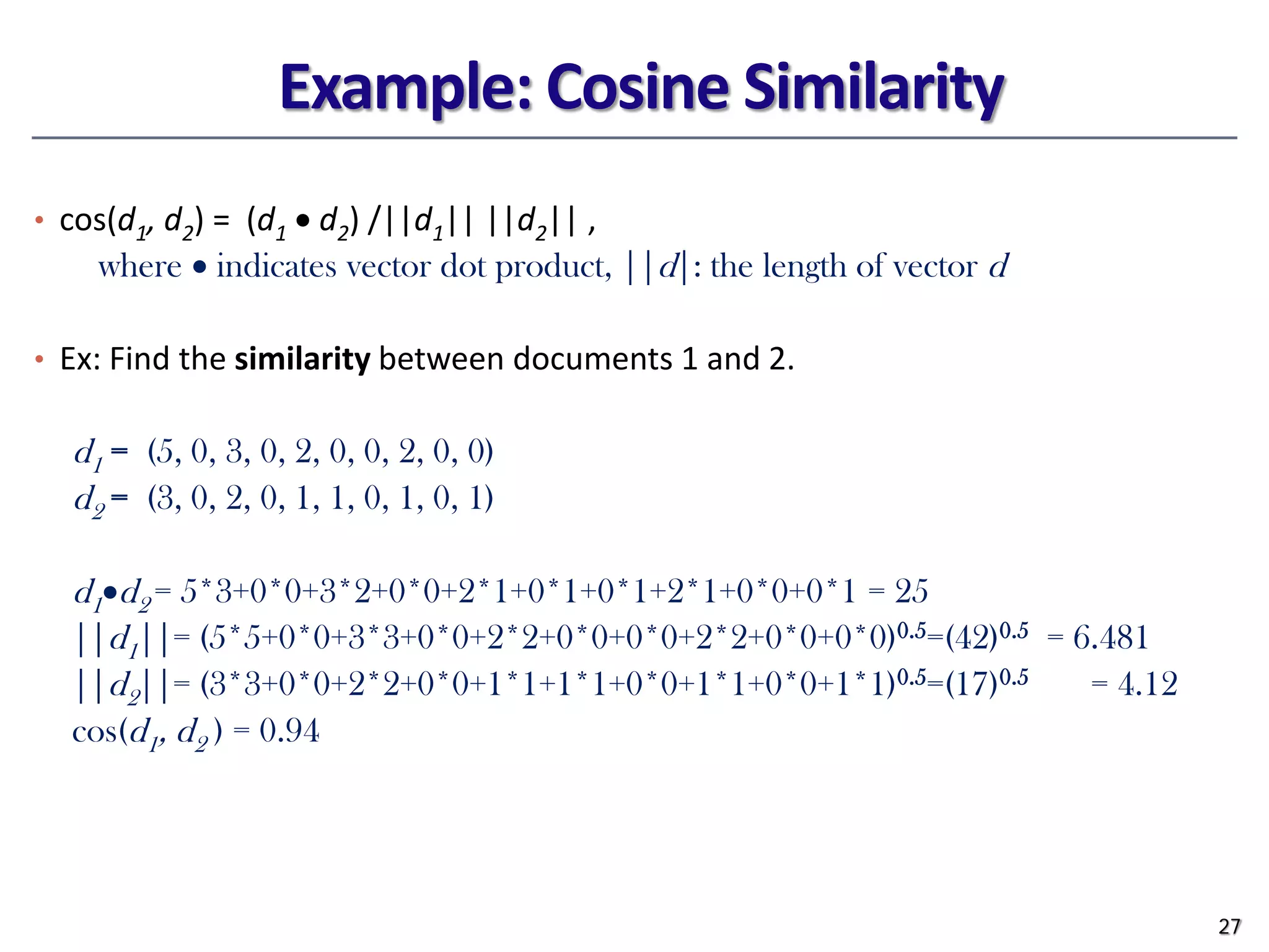 Example: Cosine Similarity
• cos(d1, d2) = (d1 • d2) /||d1|| ||d2|| ,
where • indicates vector dot product, ||d|: the length of vector d
• Ex: Find the similarity between documents 1 and 2.
d1 = (5, 0, 3, 0, 2, 0, 0, 2, 0, 0)
d2 = (3, 0, 2, 0, 1, 1, 0, 1, 0, 1)
d1•d2 = 5*3+0*0+3*2+0*0+2*1+0*1+0*1+2*1+0*0+0*1 = 25
||d1||= (5*5+0*0+3*3+0*0+2*2+0*0+0*0+2*2+0*0+0*0)0.5=(42)0.5 = 6.481
||d2||= (3*3+0*0+2*2+0*0+1*1+1*1+0*0+1*1+0*0+1*1)0.5=(17)0.5 = 4.12
cos(d1, d2 ) = 0.94
27
 