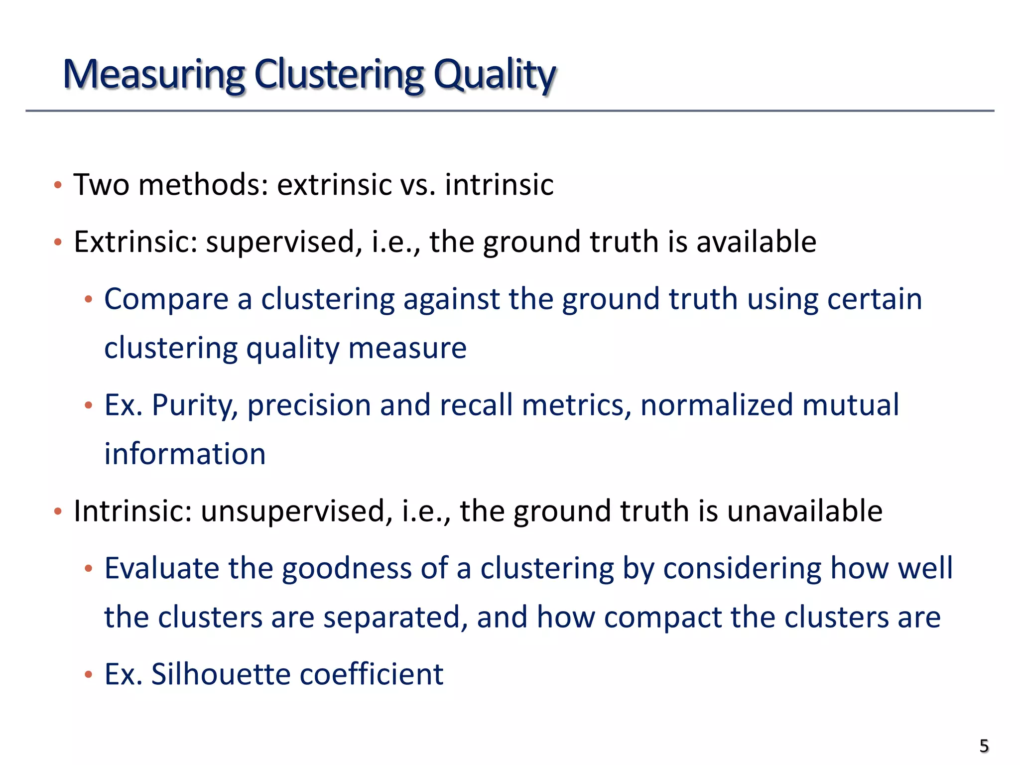 Measuring Clustering Quality
• Two methods: extrinsic vs. intrinsic
• Extrinsic: supervised, i.e., the ground truth is available
• Compare a clustering against the ground truth using certain
clustering quality measure
• Ex. Purity, precision and recall metrics, normalized mutual
information
• Intrinsic: unsupervised, i.e., the ground truth is unavailable
• Evaluate the goodness of a clustering by considering how well
the clusters are separated, and how compact the clusters are
• Ex. Silhouette coefficient
5
 