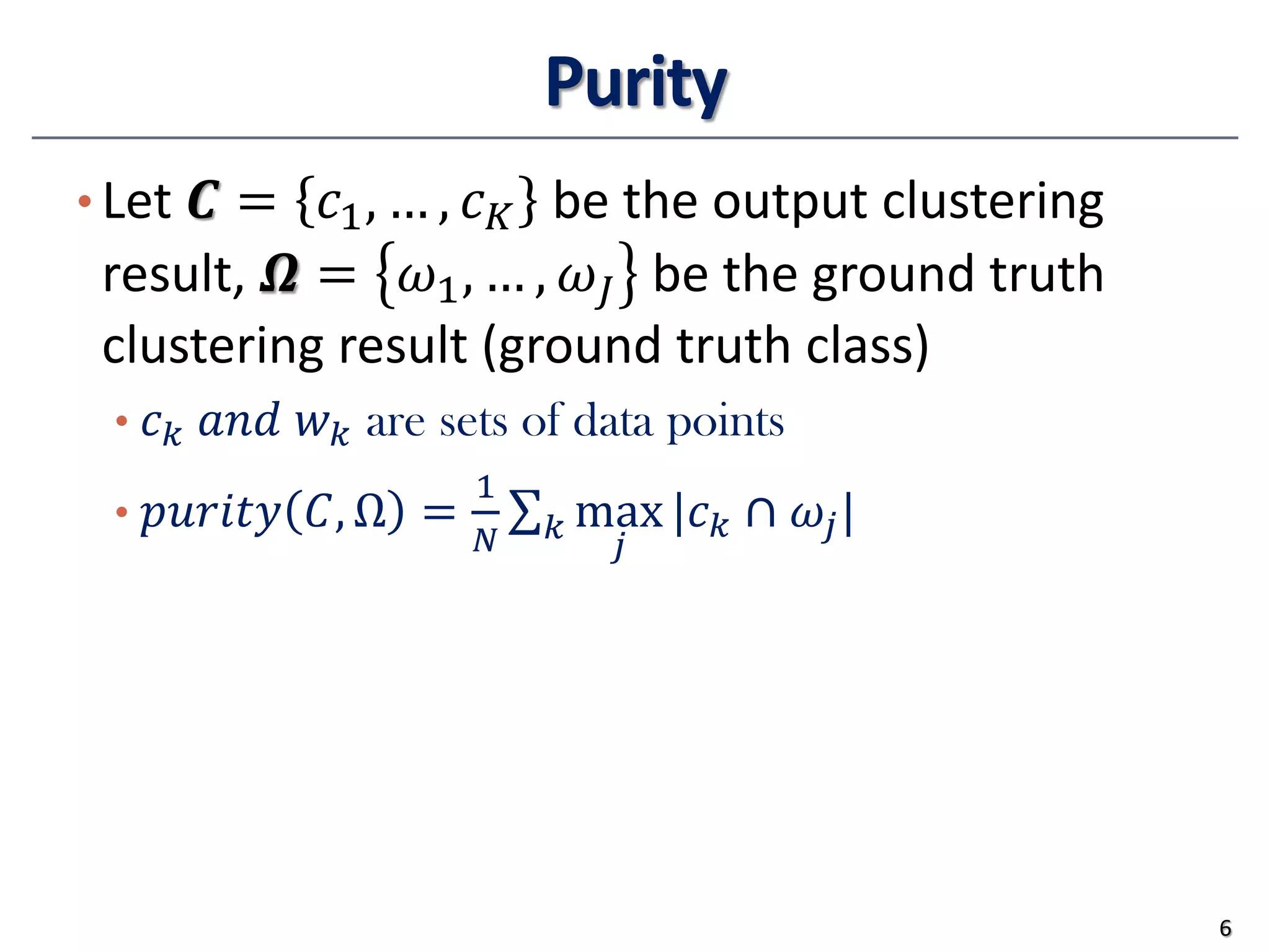 Purity
• Let 𝑪𝑪 = 𝑐𝑐1, … , 𝑐𝑐𝐾𝐾 be the output clustering
result, 𝜴𝜴 = 𝜔𝜔1, … , 𝜔𝜔𝐽𝐽 be the ground truth
clustering result (ground truth class)
• 𝑐𝑐𝑘𝑘 𝑎𝑎𝑎𝑎𝑎𝑎 𝑤𝑤𝑘𝑘 are sets of data points
• 𝑝𝑝𝑝𝑝𝑝𝑝𝑝𝑝𝑝𝑝𝑝𝑝 𝐶𝐶, Ω =
1
𝑁𝑁
∑𝑘𝑘 max
𝑗𝑗
|𝑐𝑐𝑘𝑘 ∩ 𝜔𝜔𝑗𝑗|
6
 