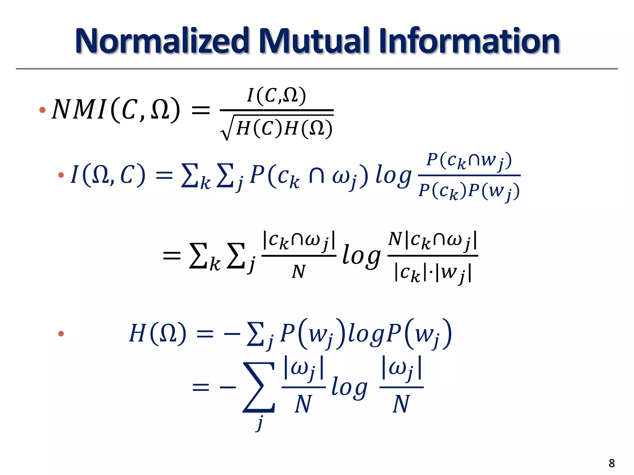 Normalized Mutual Information
• 𝑁𝑁𝑁𝑁𝑁𝑁 𝐶𝐶, Ω =
𝐼𝐼(𝐶𝐶,Ω)
𝐻𝐻 𝐶𝐶 𝐻𝐻(Ω)
• 𝐼𝐼 Ω, 𝐶𝐶 = ∑𝑘𝑘 ∑𝑗𝑗 𝑃𝑃(𝑐𝑐𝑘𝑘 ∩ 𝜔𝜔𝑗𝑗) 𝑙𝑙𝑙𝑙𝑙𝑙
𝑃𝑃(𝑐𝑐𝑘𝑘∩𝑤𝑤𝑗𝑗)
𝑃𝑃 𝑐𝑐𝑘𝑘 𝑃𝑃(𝑤𝑤𝑗𝑗)
• 𝐻𝐻 Ω = − ∑𝑗𝑗 𝑃𝑃 𝑤𝑤𝑗𝑗 𝑙𝑙𝑙𝑙𝑙𝑙𝑙𝑙 𝑤𝑤𝑗𝑗
= − �
𝑗𝑗
|𝜔𝜔𝑗𝑗|
𝑁𝑁
𝑙𝑙𝑙𝑙𝑙𝑙
|𝜔𝜔𝑗𝑗|
𝑁𝑁
8
= ∑𝑘𝑘 ∑𝑗𝑗
|𝑐𝑐𝑘𝑘∩𝜔𝜔𝑗𝑗|
𝑁𝑁
𝑙𝑙𝑙𝑙𝑙𝑙
𝑁𝑁|𝑐𝑐𝑘𝑘∩𝜔𝜔𝑗𝑗|
𝑐𝑐𝑘𝑘 ⋅|𝑤𝑤𝑗𝑗|
 