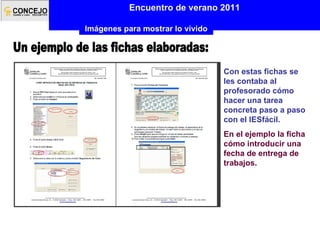 Un ejemplo de las fichas elaboradas: Con estas fichas se les contaba al profesorado cómo hacer una tarea concreta paso a paso con el IESfácil. En el ejemplo la ficha cómo introducir una fecha de entrega de trabajos. Encuentro de verano 2011 Imágenes para mostrar lo vivido 