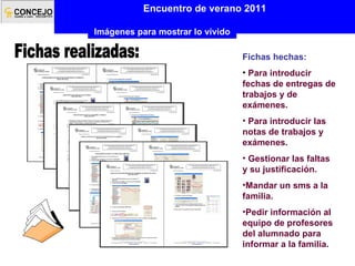 Encuentro de verano 2011 Imágenes para mostrar lo vivido Fichas realizadas: Fichas hechas:  Para introducir fechas de entregas de trabajos y de exámenes. Para introducir las notas de trabajos y exámenes. Gestionar las faltas y su justificación. Mandar un sms a la familia. Pedir información al equipo de profesores del alumnado para informar a la familia. 