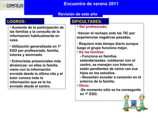 Encuentro de verano 2011 Revisión de este año Aumento de la participación de las familias y la consulta de la información habitualmente en casa.  Utilización generalizada en 1º ESO por profesorado, familia, tutores y alumnado. Entrevistas presenciales más dinámicas: en ellas la familia viene con la información enviada desde la última cita y el tutor conoce toda la información que se le ha enviado desde el centro. LOGROS: Del profesorado : Vencer el rechazo ante las TIC por experiencias negativas pasadas. Requiere más tiempo diario aunque luego el grupo funciona mejor. De las familias: - Funciona en familias estandarizadas: colaboran con el centro, se manejan con Internet, están pendientes de cómo van sus hijos en los estudios. - Necesitan acceder a conexión en el entorno de la familia. Otros: De momento sólo se ha conseguido en 1º ESO. DIFICULTADES: 