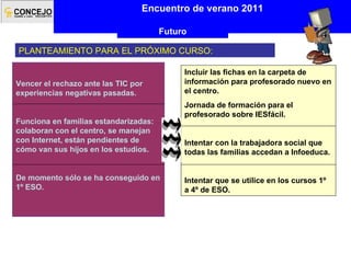 PLANTEAMIENTO PARA EL PRÓXIMO CURSO: Encuentro de verano 2011 Futuro Incluir las fichas en la carpeta de información para profesorado nuevo en el centro. Jornada de formación para el profesorado sobre IESfácil. Intentar con la trabajadora social que todas las familias accedan a Infoeduca. Intentar que se utilice en los cursos 1º a 4º de ESO. Vencer el rechazo ante las TIC por experiencias negativas pasadas. Funciona en familias estandarizadas: colaboran con el centro, se manejan con Internet, están pendientes de cómo van sus hijos en los estudios. De momento sólo se ha conseguido en 1º ESO. 