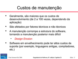 ©Ian Sommerville 2006 Engenharia de Software, 8ª. edição. Capítulo 21 Slide 11

Geralmente, são maiores que os custos de
desenvolvimento (de 2 a 100 vezes, dependendo da
aplicação)

São afetados por fatores técnicos e não técnicos

A manutenção corrompe a estrutura do software,
tornando a manutenção posterior mais difícil
• Design Erosion

Software em envelhecimento pode ter altos custos de
suporte (por exemplo, linguagens antigas, compiladores,
etc.)
Custos de manutenção
 
