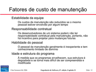 ©Ian Sommerville 2006 Engenharia de Software, 8ª. edição. Capítulo 21 Slide 12

Estabilidade da equipe
• Os custos de manutenção são reduzidos se o mesmo
pessoal estiver envolvido por algum tempo

Responsabilidade contratual
• Os desenvolvedores de um sistema podem não ter
responsabiidade contratual pela manutenção, portanto, não
há incentivo para projetar para mudanças futuras

Habilidade do pessoal
• O pessoal da manutenção geralmente é inexperiente e tem
conhecimento limitado de domínio

Idade e estrutura do programa
• À medida que os programas envelhecem, sua estrutura é
degradada e se torna mais difícíl de ser compreendida e
modificada
Fatores de custo de manutenção
 