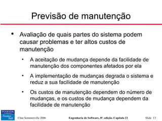 ©Ian Sommerville 2006 Engenharia de Software, 8ª. edição. Capítulo 21 Slide 13
Previsão de manutenção

Avaliação de quais partes do sistema podem
causar problemas e ter altos custos de
manutenção
• A aceitação de mudança depende da facilidade de
manutenção dos componentes afetados por ela
• A implementação de mudanças degrada o sistema e
reduz a sua facilidade de manutenção
• Os custos de manutenção dependem do número de
mudanças, e os custos de mudança dependem da
facilidade de manutenção
 
