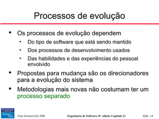 ©Ian Sommerville 2006 Engenharia de Software, 8ª. edição. Capítulo 21 Slide 14
Processos de evolução

Os processos de evolução dependem
• Do tipo de software que está sendo mantido
• Dos processos de desenvolvimento usados
• Das habilidades e das experiências do pessoal
envolvido

Propostas para mudança são os direcionadores
para a evolução do sistema

Metodologias mais novas não costumam ter um
processo separado
 