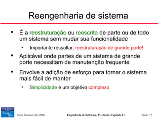 ©Ian Sommerville 2006 Engenharia de Software, 8ª. edição. Capítulo 21 Slide 17
Reengenharia de sistema

É a reestruturação ou reescrita de parte ou de todo
um sistema sem mudar sua funcionalidade
• Importante ressaltar: reestruturação de grande porte!

Aplicável onde partes de um sistema de grande
porte necessitam de manutenção frequente

Envolve a adição de esforço para tornar o sistema
mais fácil de manter
• Simplicidade é um objetivo complexo
 