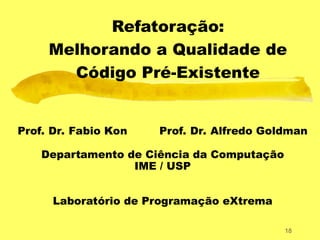 18
Refatoração:
Melhorando a Qualidade de
Código Pré-Existente
Prof. Dr. Fabio Kon Prof. Dr. Alfredo Goldman
Departamento de Ciência da Computação
IME / USP
Laboratório de Programação eXtrema
 