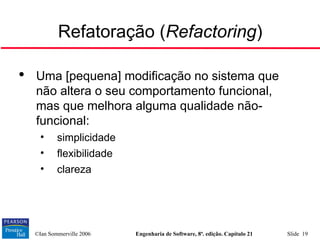 ©Ian Sommerville 2006 Engenharia de Software, 8ª. edição. Capítulo 21 Slide 19
Refatoração (Refactoring)

Uma [pequena] modificação no sistema que
não altera o seu comportamento funcional,
mas que melhora alguma qualidade não-
funcional:
• simplicidade
• flexibilidade
• clareza
 