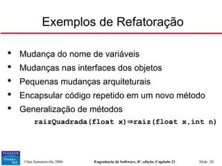 ©Ian Sommerville 2006 Engenharia de Software, 8ª. edição. Capítulo 21 Slide 20
Exemplos de Refatoração

Mudança do nome de variáveis

Mudanças nas interfaces dos objetos

Pequenas mudanças arquiteturais

Encapsular código repetido em um novo método

Generalização de métodos
• raizQuadrada(float x)raiz(float x,int n)
 