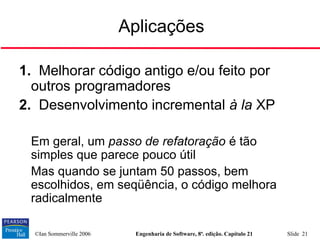 ©Ian Sommerville 2006 Engenharia de Software, 8ª. edição. Capítulo 21 Slide 21
Aplicações
1. Melhorar código antigo e/ou feito por
outros programadores
2. Desenvolvimento incremental à la XP

Em geral, um passo de refatoração é tão
simples que parece pouco útil

Mas quando se juntam 50 passos, bem
escolhidos, em seqüência, o código melhora
radicalmente
 