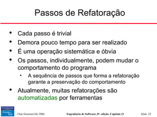 ©Ian Sommerville 2006 Engenharia de Software, 8ª. edição. Capítulo 21 Slide 22
Passos de Refatoração

Cada passo é trivial

Demora pouco tempo para ser realizado

É uma operação sistemática e óbvia

Os passos, individualmente, podem mudar o
comportamento do programa
• A sequência de passos que forma a refatoração
garante a preservação do comportamento

Atualmente, muitas refatorações são
automatizadas por ferramentas
 