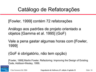 ©Ian Sommerville 2006 Engenharia de Software, 8ª. edição. Capítulo 21 Slide 24
Catálogo de Refatorações

[Fowler, 1999] contém 72 refatorações

Análogo aos padrões de projeto orientado a
objetos [Gamma et al. 1995] (GoF)

Vale a pena gastar algumas horas com [Fowler,
1999]

(GoF é obrigatório, não tem opção)

[Fowler, 1999] Martin Fowler. Refactoring: Improving the Design of Existing
Code, Addison-Wesley, 1999.
 