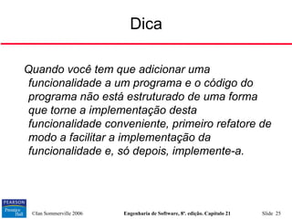 ©Ian Sommerville 2006 Engenharia de Software, 8ª. edição. Capítulo 21 Slide 25
Dica
Quando você tem que adicionar uma
funcionalidade a um programa e o código do
programa não está estruturado de uma forma
que torne a implementação desta
funcionalidade conveniente, primeiro refatore de
modo a facilitar a implementação da
funcionalidade e, só depois, implemente-a.
 