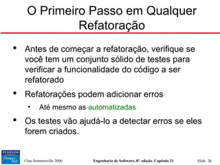©Ian Sommerville 2006 Engenharia de Software, 8ª. edição. Capítulo 21 Slide 26
O Primeiro Passo em Qualquer
Refatoração

Antes de começar a refatoração, verifique se
você tem um conjunto sólido de testes para
verificar a funcionalidade do código a ser
refatorado

Refatorações podem adicionar erros
• Até mesmo as automatizadas

Os testes vão ajudá-lo a detectar erros se eles
forem criados.
 