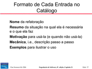 ©Ian Sommerville 2006 Engenharia de Software, 8ª. edição. Capítulo 21 Slide 27
Formato de Cada Entrada no
Catálogo

Nome da refatoração

Resumo da situação na qual ela é necessária
e o que ela faz

Motivação para usá-la (e quando não usá-la)

Mecânica, i.e., descrição passo a passo

Exemplos para ilustrar o uso
 