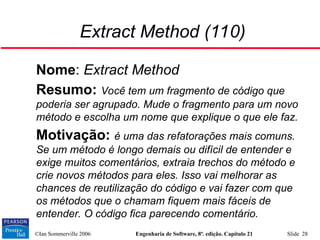 ©Ian Sommerville 2006 Engenharia de Software, 8ª. edição. Capítulo 21 Slide 28
Extract Method (110)

Nome: Extract Method

Resumo: Você tem um fragmento de código que
poderia ser agrupado. Mude o fragmento para um novo
método e escolha um nome que explique o que ele faz.

Motivação: é uma das refatorações mais comuns.
Se um método é longo demais ou difícil de entender e
exige muitos comentários, extraia trechos do método e
crie novos métodos para eles. Isso vai melhorar as
chances de reutilização do código e vai fazer com que
os métodos que o chamam fiquem mais fáceis de
entender. O código fica parecendo comentário.
 