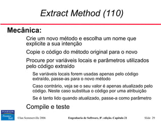 ©Ian Sommerville 2006 Engenharia de Software, 8ª. edição. Capítulo 21 Slide 29
Extract Method (110)
Mecânica:
• Crie um novo método e escolha um nome que
explicite a sua intenção
• Copie o código do método original para o novo
• Procure por variáveis locais e parâmetros utilizados
pelo código extraído
• Se variáveis locais forem usadas apenas pelo código
extraído, passe-as para o novo método
• Caso contrário, veja se o seu valor é apenas atualizado pelo
código. Neste caso substitua o código por uma atribuição
• Se é tanto lido quando atualizado, passe-a como parâmetro
• Compile e teste
 