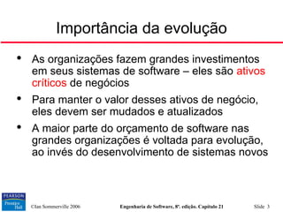 ©Ian Sommerville 2006 Engenharia de Software, 8ª. edição. Capítulo 21 Slide 3
Importância da evolução

As organizações fazem grandes investimentos
em seus sistemas de software – eles são ativos
críticos de negócios

Para manter o valor desses ativos de negócio,
eles devem ser mudados e atualizados

A maior parte do orçamento de software nas
grandes organizações é voltada para evolução,
ao invés do desenvolvimento de sistemas novos
 