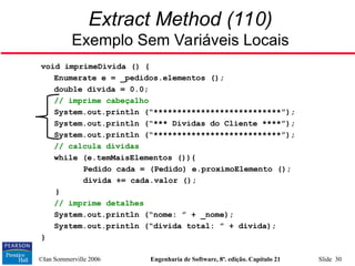 ©Ian Sommerville 2006 Engenharia de Software, 8ª. edição. Capítulo 21 Slide 30
Extract Method (110)
Exemplo Sem Variáveis Locais
void imprimeDivida () {
Enumerate e = _pedidos.elementos ();
double divida = 0.0;
// imprime cabeçalho
System.out.println (“***************************”);
System.out.println (“*** Dívidas do Cliente ****”);
System.out.println (“***************************”);
// calcula dívidas
while (e.temMaisElementos ()){
Pedido cada = (Pedido) e.proximoElemento ();
divida += cada.valor ();
}
// imprime detalhes
System.out.println (“nome: ” + _nome);
System.out.println (“divida total: ” + divida);
}
 