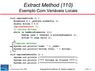 ©Ian Sommerville 2006 Engenharia de Software, 8ª. edição. Capítulo 21 Slide 31
Extract Method (110)
Exemplo Com Variáveis Locais
void imprimeDivida () {
Enumerate e = _pedidos.elementos ();
double divida = 0.0;
imprimeCabecalho ();
// calcula dívidas
while (e.temMaisElementos ()){
Pedido cada = (Pedido) e.proximoElemento ();
divida += cada.valor ();
}
//imprime detalhes
System.out.println(“nome: ” + _nome);
System.out.println(“divida total: ” + divida);
}
void imprimeCabecalho () {
System.out.println (“***************************”);
System.out.println (“*** Dívidas do Cliente ****”);
System.out.println (“***************************”);
}
 