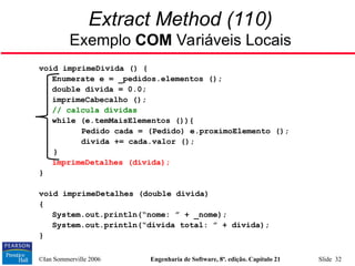 ©Ian Sommerville 2006 Engenharia de Software, 8ª. edição. Capítulo 21 Slide 32
Extract Method (110)
Exemplo COM Variáveis Locais
void imprimeDivida () {
Enumerate e = _pedidos.elementos ();
double divida = 0.0;
imprimeCabecalho ();
// calcula dívidas
while (e.temMaisElementos ()){
Pedido cada = (Pedido) e.proximoElemento ();
divida += cada.valor ();
}
imprimeDetalhes (divida);
}
void imprimeDetalhes (double divida)
{
System.out.println(“nome: ” + _nome);
System.out.println(“divida total: ” + divida);
}
 