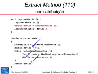 ©Ian Sommerville 2006 Engenharia de Software, 8ª. edição. Capítulo 21 Slide 33
Extract Method (110)
com atribuição
void imprimeDivida () {
imprimeCabecalho ();
double divida = calculaDivida ();
imprimeDetalhes (divida);
}
double calculaDivida ()
{
Enumerate e = _pedidos.elementos ();
double divida = 0.0;
while (e.temMaisElementos ()){
Pedido cada = (Pedido) e.proximoElemento ();
divida += cada.valor ();
}
return divida;
}
 