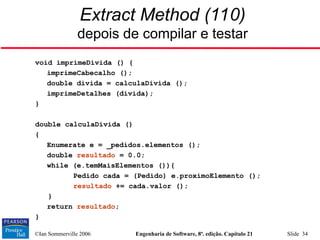 ©Ian Sommerville 2006 Engenharia de Software, 8ª. edição. Capítulo 21 Slide 34
Extract Method (110)
depois de compilar e testar
void imprimeDivida () {
imprimeCabecalho ();
double divida = calculaDivida ();
imprimeDetalhes (divida);
}
double calculaDivida ()
{
Enumerate e = _pedidos.elementos ();
double resultado = 0.0;
while (e.temMaisElementos ()){
Pedido cada = (Pedido) e.proximoElemento ();
resultado += cada.valor ();
}
return resultado;
}
 