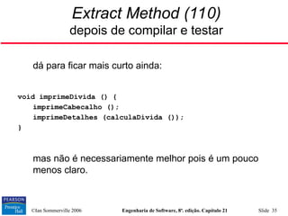 ©Ian Sommerville 2006 Engenharia de Software, 8ª. edição. Capítulo 21 Slide 35
Extract Method (110)
depois de compilar e testar

dá para ficar mais curto ainda:
void imprimeDivida () {
imprimeCabecalho ();
imprimeDetalhes (calculaDivida ());
}

mas não é necessariamente melhor pois é um pouco
menos claro.
 