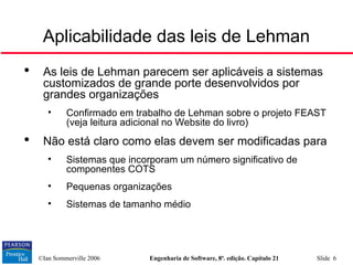 ©Ian Sommerville 2006 Engenharia de Software, 8ª. edição. Capítulo 21 Slide 6
Aplicabilidade das leis de Lehman

As leis de Lehman parecem ser aplicáveis a sistemas
customizados de grande porte desenvolvidos por
grandes organizações
• Confirmado em trabalho de Lehman sobre o projeto FEAST
(veja leitura adicional no Website do livro)

Não está claro como elas devem ser modificadas para
• Sistemas que incorporam um número significativo de
componentes COTS
• Pequenas organizações
• Sistemas de tamanho médio
 