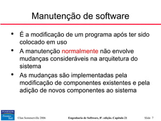 ©Ian Sommerville 2006 Engenharia de Software, 8ª. edição. Capítulo 21 Slide 7

É a modificação de um programa após ter sido
colocado em uso

A manutenção normalmente não envolve
mudanças consideráveis na arquitetura do
sistema

As mudanças são implementadas pela
modificação de componentes existentes e pela
adição de novos componentes ao sistema
Manutenção de software
 