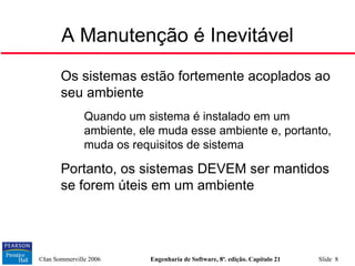 ©Ian Sommerville 2006 Engenharia de Software, 8ª. edição. Capítulo 21 Slide 8

Os sistemas estão fortemente acoplados ao
seu ambiente
• Quando um sistema é instalado em um
ambiente, ele muda esse ambiente e, portanto,
muda os requisitos de sistema

Portanto, os sistemas DEVEM ser mantidos
se forem úteis em um ambiente
A Manutenção é Inevitável
 