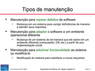 ©Ian Sommerville 2006 Engenharia de Software, 8ª. edição. Capítulo 21 Slide 9

Manutenção para reparar defeitos de software
• Mudança em um sistema para corrigir deficiências de maneira
a atender seus requisitos

Manutenção para adaptar o software a um ambiente
operacional diferente
• Mudança de um sistema de tal maneira que ele opere em um
ambiente diferente (computador, OS, etc.) a partir de sua
implementação inicial

Manutenção para adicionar funcionalidade ao sistema
ou modificá-lo
• Modificação do sistema para satisfazer a novos requisitos
Tipos de manutenção
 