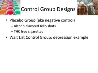 Control Group Designs
• Placebo Group (aka negative control)
  – Alcohol flavored Jello shots
  – THC free cigarettes
• Wait List Control Group: depression example
 