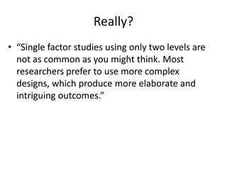 Really?
• “Single factor studies using only two levels are
  not as common as you might think. Most
  researchers prefer to use more complex
  designs, which produce more elaborate and
  intriguing outcomes.”
 