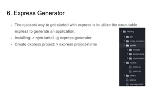 6. Express Generator
- The quickest way to get started with express is to utilize the executable
express to generate an application.
- Installing: > npm isntall -g express-generator
- Create express project: > express project-name
 