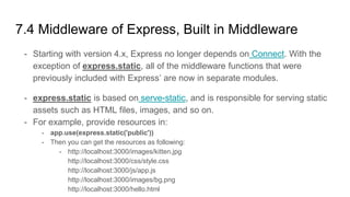- Starting with version 4.x, Express no longer depends on Connect. With the
exception of express.static, all of the middleware functions that were
previously included with Express’ are now in separate modules.
- express.static is based on serve-static, and is responsible for serving static
assets such as HTML files, images, and so on.
- For example, provide resources in:
- app.use(express.static('public'))
- Then you can get the resources as following:
- http://localhost:3000/images/kitten.jpg
http://localhost:3000/css/style.css
http://localhost:3000/js/app.js
http://localhost:3000/images/bg.png
http://localhost:3000/hello.html
7.4 Middleware of Express, Built in Middleware
 