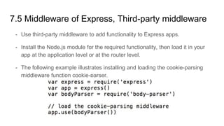 7.5 Middleware of Express, Third-party middleware
- Use third-party middleware to add functionality to Express apps.
- Install the Node.js module for the required functionality, then load it in your
app at the application level or at the router level.
- The following example illustrates installing and loading the cookie-parsing
middleware function cookie-parser.
 