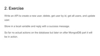 2. Exercise
Write an API to create a new user, delete, get user by id, get all users, and update
user.
Store in a local variable and reply with a success message.
So far no actual actions on the database but later on after MongodDB part it will
be in action.
 